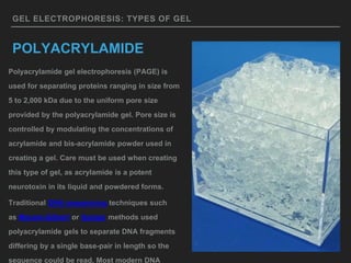 GEL ELECTROPHORESIS: TYPES OF GEL
POLYACRYLAMIDE
Polyacrylamide gel electrophoresis (PAGE) is
used for separating proteins ranging in size from
5 to 2,000 kDa due to the uniform pore size
provided by the polyacrylamide gel. Pore size is
controlled by modulating the concentrations of
acrylamide and bis-acrylamide powder used in
creating a gel. Care must be used when creating
this type of gel, as acrylamide is a potent
neurotoxin in its liquid and powdered forms.
Traditional DNA sequencing techniques such
as Maxam-Gilbert or Sanger methods used
polyacrylamide gels to separate DNA fragments
differing by a single base-pair in length so the
sequence could be read. Most modern DNA
 