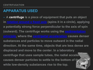 CENTRIFUGATION
APPARATUS USED
∞ A centrifuge is a piece of equipment that puts an object
in rotation around a fixed axis (spins it in a circle), applying
a potentially strong force perpendicular to the axis of spin
(outward). The centrifuge works using the sedimentation
principle, where the centripetal acceleration causes denser
substances and particles to move outward in the radial
direction. At the same time, objects that are less dense are
displaced and move to the center. In a laboratory
centrifuge that uses sample tubes, the radial acceleration
causes denser particles to settle to the bottom of the tube,
while low-density substances rise to the top.
 