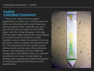 CHROMATOGRAPHY: TYPES
PAPER
CHROMATOGRAPHY
∞ This is the "spot of ink on paper"
experiment you often do in school (also the
effect we described at the start when you
get your papers wet). Typically you put a
spot of ink near one edge of some filter
paper and then hang the paper vertically
with its lower edge (nearest the spot) dipped
in a solvent such as alcohol or water.
Capillary action makes the solvent travel up
the paper, where it meets and dissolves the
ink. The dissolved ink (the mobile phase)
slowly travels up the paper (the stationary
phase and separates out into different
components. Sometimes these are colored;
sometimes you have to color them by
adding other substances (called developers
or developing fluids) that help you with
identification.
 