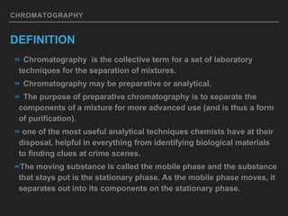 CHROMATOGRAPHY
DEFINITION
∞ Chromatography is the collective term for a set of laboratory
techniques for the separation of mixtures.
∞ Chromatography may be preparative or analytical.
∞ The purpose of preparative chromatography is to separate the
components of a mixture for more advanced use (and is thus a form
of purification).
∞ one of the most useful analytical techniques chemists have at their
disposal, helpful in everything from identifying biological materials
to finding clues at crime scenes.
∞The moving substance is called the mobile phase and the substance
that stays put is the stationary phase. As the mobile phase moves, it
separates out into its components on the stationary phase.
 