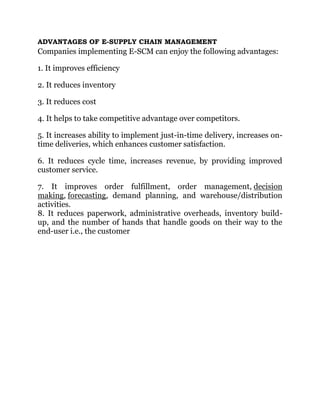 ADVANTAGES OF E-SUPPLY CHAIN MANAGEMENT
Companies implementing E-SCM can enjoy the following advantages:
1. It improves efficiency
2. It reduces inventory
3. It reduces cost
4. It helps to take competitive advantage over competitors.
5. It increases ability to implement just-in-time delivery, increases on-
time deliveries, which enhances customer satisfaction.
6. It reduces cycle time, increases revenue, by providing improved
customer service.
7. It improves order fulfillment, order management, decision
making, forecasting, demand planning, and warehouse/distribution
activities.
8. It reduces paperwork, administrative overheads, inventory build-
up, and the number of hands that handle goods on their way to the
end-user i.e., the customer
 