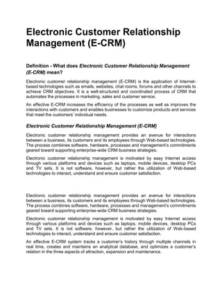 Electronic Customer Relationship
Management (E-CRM)
Definition - What does Electronic Customer Relationship Management
(E-CRM) mean?
Electronic customer relationship management (E-CRM) is the application of Internet-
based technologies such as emails, websites, chat rooms, forums and other channels to
achieve CRM objectives. It is a well-structured and coordinated process of CRM that
automates the processes in marketing, sales and customer service.
An effective E-CRM increases the efficiency of the processes as well as improves the
interactions with customers and enables businesses to customize products and services
that meet the customers’ individual needs.
Electronic Customer Relationship Management (E-CRM)
Electronic customer relationship management provides an avenue for interactions
between a business, its customers and its employees through Web-based technologies.
The process combines software, hardware, processes and management’s commitments
geared toward supporting enterprise-wide CRM business strategies.
Electronic customer relationship management is motivated by easy Internet access
through various platforms and devices such as laptops, mobile devices, desktop PCs
and TV sets. It is not software, however, but rather the utilization of Web-based
technologies to interact, understand and ensure customer satisfaction.
Electronic customer relationship management provides an avenue for interactions
between a business, its customers and its employees through Web-based technologies.
The process combines software, hardware, processes and management’s commitments
geared toward supporting enterprise-wide CRM business strategies.
Electronic customer relationship management is motivated by easy Internet access
through various platforms and devices such as laptops, mobile devices, desktop PCs
and TV sets. It is not software, however, but rather the utilization of Web-based
technologies to interact, understand and ensure customer satisfaction.
An effective E-CRM system tracks a customer’s history through multiple channels in
real time, creates and maintains an analytical database, and optimizes a customer’s
relation in the three aspects of attraction, expansion and maintenance.
 