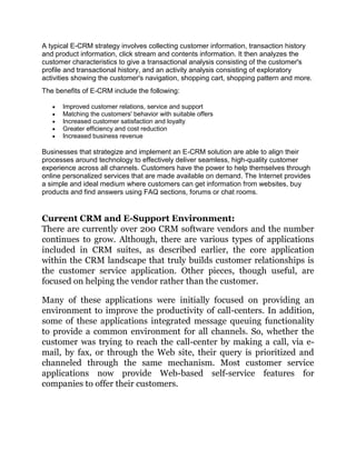 A typical E-CRM strategy involves collecting customer information, transaction history
and product information, click stream and contents information. It then analyzes the
customer characteristics to give a transactional analysis consisting of the customer's
profile and transactional history, and an activity analysis consisting of exploratory
activities showing the customer's navigation, shopping cart, shopping pattern and more.
The benefits of E-CRM include the following:
 Improved customer relations, service and support
 Matching the customers' behavior with suitable offers
 Increased customer satisfaction and loyalty
 Greater efficiency and cost reduction
 Increased business revenue
Businesses that strategize and implement an E-CRM solution are able to align their
processes around technology to effectively deliver seamless, high-quality customer
experience across all channels. Customers have the power to help themselves through
online personalized services that are made available on demand. The Internet provides
a simple and ideal medium where customers can get information from websites, buy
products and find answers using FAQ sections, forums or chat rooms.
Current CRM and E-Support Environment:
There are currently over 200 CRM software vendors and the number
continues to grow. Although, there are various types of applications
included in CRM suites, as described earlier, the core application
within the CRM landscape that truly builds customer relationships is
the customer service application. Other pieces, though useful, are
focused on helping the vendor rather than the customer.
Many of these applications were initially focused on providing an
environment to improve the productivity of call-centers. In addition,
some of these applications integrated message queuing functionality
to provide a common environment for all channels. So, whether the
customer was trying to reach the call-center by making a call, via e-
mail, by fax, or through the Web site, their query is prioritized and
channeled through the same mechanism. Most customer service
applications now provide Web-based self-service features for
companies to offer their customers.
 