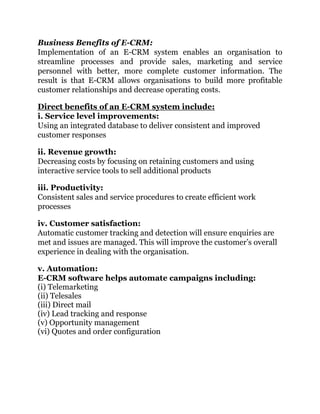 Business Benefits of E-CRM:
Implementation of an E-CRM system enables an organisation to
streamline processes and provide sales, marketing and service
personnel with better, more complete customer information. The
result is that E-CRM allows organisations to build more profitable
customer relationships and decrease operating costs.
Direct benefits of an E-CRM system include:
i. Service level improvements:
Using an integrated database to deliver consistent and improved
customer responses
ii. Revenue growth:
Decreasing costs by focusing on retaining customers and using
interactive service tools to sell additional products
iii. Productivity:
Consistent sales and service procedures to create efficient work
processes
iv. Customer satisfaction:
Automatic customer tracking and detection will ensure enquiries are
met and issues are managed. This will improve the customer’s overall
experience in dealing with the organisation.
v. Automation:
E-CRM software helps automate campaigns including:
(i) Telemarketing
(ii) Telesales
(iii) Direct mail
(iv) Lead tracking and response
(v) Opportunity management
(vi) Quotes and order configuration
 