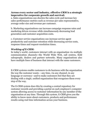 Across every sector and industry, effective CRM is a strategic
imperative for corporate growth and survival:
a. Sales organisations can shorten the sales cycle and increase key
sales-performance metrics such as revenue per sales representative,
average order size and revenue per customer.
b. Marketing organisations can increase campaign response rates and
marketing driven revenue while simultaneously decreasing lead
generation and customer acquisition costs.
c. Customer service organisations can increase service agent
productivity and customer retention while decreasing service costs,
response times and request-resolution times.
Working of E-CRM:
In today’s world, customers interact with an organisation via multiple
communication channels—the World Wide Web, call centres, field
salespeople, dealers and partner networks. Many organisations also
have multiple lines of business that interact with the same customers.
E-CRM systems enable customers to do business with the organisation
the way the customer wants – any time, via any channel, in any
language or currency—and to make customers feel that they are
dealing with a single, unified organisation that recognises them every
step of the way.
The E-CRM system does this by creating a central repository for
customer records and providing a portal on each employee’s computer
system allowing access to customer information by any member of the
organisation at any time. Through this system, E-CRM gives you the
ability to know more about customers, products and performance
results using real time information across your business.
 