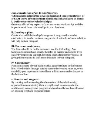 Implementation of an E-CRM System:
When approaching the development and implementation of
E-CRM there are important considerations to keep in mind:
i. Define customer relationships:
Generate a list of key aspects of your customer relationships and the
importance of these relationships to your business.
ii. Develop a plan:
Create a broad Relationship Management program that can be
customized to smaller customer segments. A suitable software solution
will help deliver this goal.
iii. Focus on customers:
The focus should be on the customer, not the technology. Any
technology should have specific benefits in making customers’ lives
easier by improving support, lowering their administrative costs, or
giving them reasons to shift more business to your company.
iv. Save money:
Focus on aspects of your business that can contribute to the bottom
line. Whether it is through cutting costs or increasing revenue, every
capability you implement should have a direct measurable impact on
the bottom line.
v. Service and support:
By tracking and measuring the dimensions of the relationship,
organisations can identify their strengths and weaknesses in the
relationship management program and continually fine tune it based
on ongoing feedback from customers
 