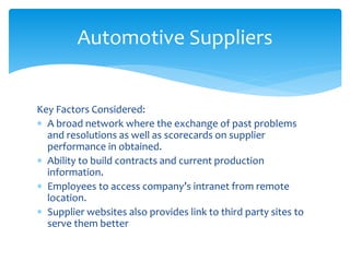 Key Factors Considered:
 A broad network where the exchange of past problems
and resolutions as well as scorecards on supplier
performance in obtained.
 Ability to build contracts and current production
information.
 Employees to access company’s intranet from remote
location.
 Supplier websites also provides link to third party sites to
serve them better
Automotive Suppliers
 