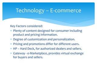 Key Factors considered:
 Plenty of content designed for consumer including
product and pricing information.
 Degree of customization and personalization.
 Pricing and promotions differ for different users.
 HP – Hard Deck, for authorized dealers and sellers.
 Gateway - e-Marketplace, provides virtual exchange
for buyers and sellers.
Technology – E-commerce
 
