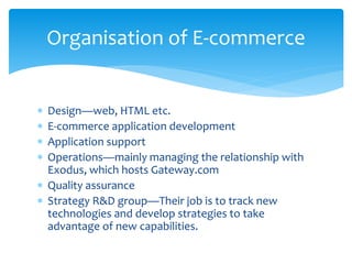  Design—web, HTML etc.
 E-commerce application development
 Application support
 Operations—mainly managing the relationship with
Exodus, which hosts Gateway.com
 Quality assurance
 Strategy R&D group—Their job is to track new
technologies and develop strategies to take
advantage of new capabilities.
Organisation of E-commerce
 