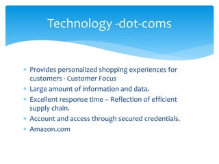  Provides personalized shopping experiences for
customers - Customer Focus
 Large amount of information and data.
 Excellent response time – Reflection of efficient
supply chain.
 Account and access through secured credentials.
 Amazon.com
Technology -dot-coms
 