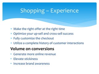  Make the right offer at the right time
 Optimize your up-sell and cross-sell success
 Fully customize the checkout
 Utilize a complete history of customer interactions
Volume on conversions
• Generate more online revenue
• Elevate stickiness
• Increase brand awareness
Shopping – Experience
 