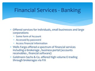 Financial Services - Banking
 Offered services for individuals, small businesses and large
corporations
 Some form of Account
 Accessed by password
 Access financial Information
 Wells Fargo offered a spectrum of financial services
including e-brokerage , business portal (accounts
receivables , financial software)
 Goldmann Sachs & Co. offered high volume E-trading
through brokerages via FIX
 