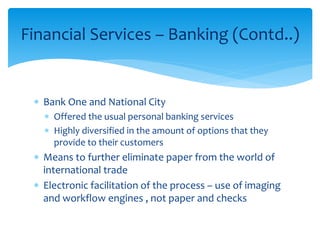 Financial Services – Banking (Contd..)
 Bank One and National City
 Offered the usual personal banking services
 Highly diversified in the amount of options that they
provide to their customers
 Means to further eliminate paper from the world of
international trade
 Electronic facilitation of the process – use of imaging
and workflow engines , not paper and checks
 