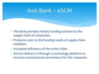 Axis Bank – eSCM
 The Bank provides holistic funding solution to the
supply chain of corporates
 Products cater to the funding needs of supply chain
members
 Increased efficiency of the entire chain
 Service delivery is through a technology platform to
increase transactional convenience for the corporate
 