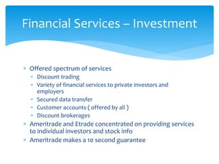 Financial Services – Investment
 Offered spectrum of services
 Discount trading
 Variety of financial services to private investors and
employers
 Secured data transfer
 Customer accounts ( offered by all )
 Discount brokerages
 Ameritrade and Etrade concentrated on providing services
to individual investors and stock info
 Ameritrade makes a 10 second guarantee
 