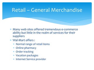 Retail – General Merchandise
 Many web sites offered tremendous e-commerce
ability but little in the realm of services for their
suppliers
 Wal-Mart offers :
 Normal range of retail items
 Online pharmacy
 Order tracking
 Vacation packages
 Internet Service provider
 
