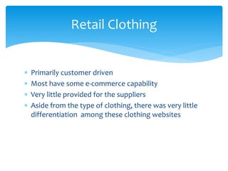 Retail Clothing
 Primarily customer driven
 Most have some e-commerce capability
 Very little provided for the suppliers
 Aside from the type of clothing, there was very little
differentiation among these clothing websites
 