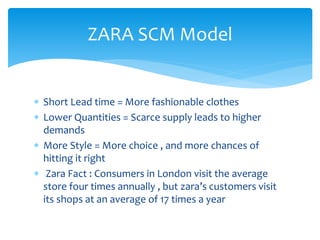 ZARA SCM Model
 Short Lead time = More fashionable clothes
 Lower Quantities = Scarce supply leads to higher
demands
 More Style = More choice , and more chances of
hitting it right
 Zara Fact : Consumers in London visit the average
store four times annually , but zara’s customers visit
its shops at an average of 17 times a year
 