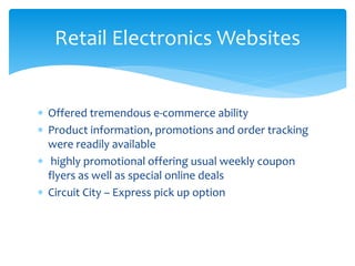Retail Electronics Websites
 Offered tremendous e-commerce ability
 Product information, promotions and order tracking
were readily available
 highly promotional offering usual weekly coupon
flyers as well as special online deals
 Circuit City – Express pick up option
 