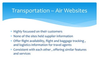 Transportation – Air Websites
 Highly focussed on their customers
 None of the sites held supplier information
 Offer flight availability, flight and baggage tracking ,
and logistics information for travel agents
 Consistent with each other , offering similar features
and services
 