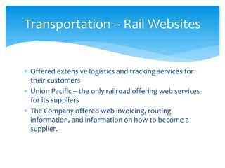 Transportation – Rail Websites
 Offered extensive logistics and tracking services for
their customers
 Union Pacific – the only railroad offering web services
for its suppliers
 The Company offered web invoicing, routing
information, and information on how to become a
supplier.
 
