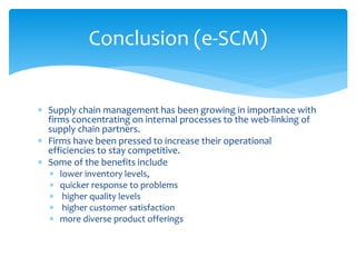 Conclusion (e-SCM)
 Supply chain management has been growing in importance with
firms concentrating on internal processes to the web-linking of
supply chain partners.
 Firms have been pressed to increase their operational
efficiencies to stay competitive.
 Some of the benefits include
 lower inventory levels,
 quicker response to problems
 higher quality levels
 higher customer satisfaction
 more diverse product offerings
 