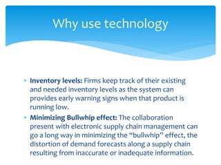 Why use technology
 Inventory levels: Firms keep track of their existing
and needed inventory levels as the system can
provides early warning signs when that product is
running low.
 Minimizing Bullwhip effect: The collaboration
present with electronic supply chain management can
go a long way in minimizing the “bullwhip” effect, the
distortion of demand forecasts along a supply chain
resulting from inaccurate or inadequate information.
 