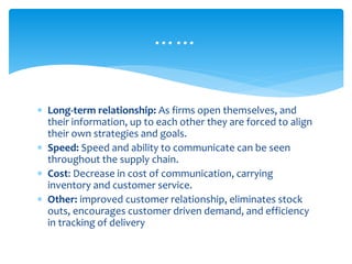 ……
 Long-term relationship: As firms open themselves, and
their information, up to each other they are forced to align
their own strategies and goals.
 Speed: Speed and ability to communicate can be seen
throughout the supply chain.
 Cost: Decrease in cost of communication, carrying
inventory and customer service.
 Other: improved customer relationship, eliminates stock
outs, encourages customer driven demand, and efficiency
in tracking of delivery
 