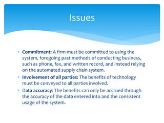 Issues
 Commitment: A firm must be committed to using the
system, foregoing past methods of conducting business,
such as phone, fax, and written record, and instead relying
on the automated supply chain system.
 Involvement of all parties: The benefits of technology
must be conveyed to all parties involved.
 Data accuracy: The benefits can only be accrued through
the accuracy of the data entered into and the consistent
usage of the system.
 