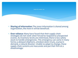 …….
 Sharing of information: The more information is shared among
organization, the more it will be beneficial.
 Over reliance: Many have found that their supply chain
strategies do not work when forced to respond to unexpected
events. As inventory levels are minimized, there is less safety
stock to handle emergencies. This emergency can come in many
forms; a delayed shipment, a broken down truck, a jump in
demand, a natural disaster. Unable to adapt to change, these
supply chain systems are inaccurate and put their firm at a
disadvantage.
 