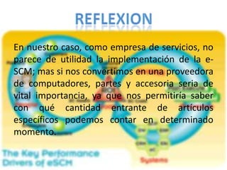 En nuestro caso, como empresa de servicios, no parece de utilidad la implementación de la e-SCM; mas si nos convertimos en una proveedora de computadores, partes y accesoria seria de vital importancia, ya que nos permitiría saber con qué cantidad entrante de artículos específicos podemos contar en determinado momento.REFLEXION