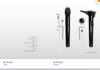 Impresiones     03

                   Funciones del producto    04

                               Tecnología    06

           Descripción del funcionamiento    07

                                Productos
                      Otoscopio e-scope®     08
                 Oftalmoscopio e-scope®      09

                                   Juegos    10

           Piezas de recambio y accesorios   11

                                                                green efficiency




e-scope®                                          e-scope®
RESUMEN                                           Impresiones
                                                                              3
 
