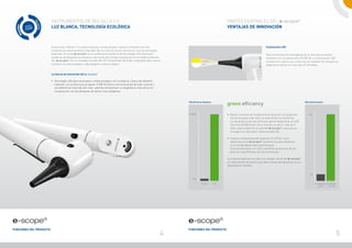 Instrumentos de bolsillo 2.0                                                                                                       Partes centrales del e-scope®
                         Luz blanca, tecnología ecológica                                                                                                   Ventajas de innovación



                         Iluminación LED de 3,7 v y pilas alcalinas convencionales: hasta el momento era una                                                                                 Iluminación LED
                         combinación prácticamente imposible. No se trata de música del futuro, sino de tecnología
                         avanzada. El nuevo e-scope® es la combinación perfecta de tecnología LED altamente                                                                                  Para la iluminación homogénea de la zona que se quiere
                         moderna, de diagnósticos eficaces y de fuente de energía respetuosa con el medio ambiente.                                                                          examinar con luz blanca pura (5.500 K). La iluminación LED
                         Así, e-scope® con su novedad mundial del CPI (Convertidor de Poder Integrado) abre nuevos                      Halógeno                                             muestra los colores tal y como son en realidad. Es útil para el
                         caminos: es más novedoso, más elegante y más ecológico.                                                        LED
                                                                                                                                                                                             diagnóstico eficaz con una vida útil ilimitada.


                         La fuerza de innovación del e-scope®

                         • 	Tecnología LED para otoscopios y oftalmoscopios con luz blanca, clara y de reflexión
                         	 reducida. La luz blanca pura (aprox. 5.500 K) ofrece una iluminación de color neutral y
                         	 una diferencia mejorada del color, además de favorecer un diagnóstico más eficaz en
                         	 comparación con las lámparas de xenón o las halógenas.



                                                                                                                         Vida útil de las lámparas
                                                                                                                                                            green efficiency                                                   Vida útil de las pilas




                                                                                                                         20.000 h                           • 	Gastos mínimos de mantenimiento gracias a la larga vida              50 h
                                                                                                                                                            	 útil de las pilas y del LED. La vida útil de una fuente de
                                                                                                                                                            	 luz de xenón es de solo 20 horas aproximadamente, el LED
                                                                                                                                                            	 funciona 20.000 horas como mínimo, es decir, más de 2
                                                                                                                                                            	 años cada unidad. En el caso del e-scope®, todo esto se
                                                                                                                                                            	 consigue con dos pilas convencionales AA.

                                                                                                                                                            • 	Impacto medioambiental especial. El CPI de nuevo
                                                                                                                                                            	 desarrollo en el e-scope® convierte las pilas alcalinas
                                                                                                                                                            	 en el voltaje óptimo permanente para
                                                                                                                                                            	 el funcionamiento con LED y posibilita la duración de las
                                                                                                                                                            	 pilas de unas 50 horas de funcionamiento.

                                                                                                                                                            Sus valores óptimos en todos los campos hacen del e-scope®
                                                                                                                                                            un instrumento de bolsillo que abre nuevas perspectivas en los
                                                                                                                                                            diagnósticos flexibles.


                                                                                                                                                                                                                                     3h

                                                                                                                             20 h

                                                                                                                                       XL / HL       LED                                                                                    2x alcalinas 2x alcalinas
                                                                                                                                                                                                                                              con HL      con LED




e-scope®                                                                                                                 e-scope®
Funciones del producto                                                                                                   Funciones del producto
                                                                                                                     4                                                                                                                                              5
 