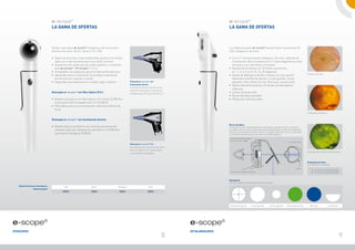 e-scope®                                                                                                                     e-scope®
                                    La gama de ofertas                                                                                                           La gama de ofertas



                                    Existen otoscopios e-scope® halógenos, de iluminación                                                                        Los oftalmoscopios e-scope® pueden tener iluminación de
                                    directa o de vacío, de F.O. xenón o F.O. LED                                                                                 LED, halógena o de vacío.

                                    • 	Óptica de precisión impermeabilizada, giratoria en ambos                                                                  • 	Con 2,7 v de iluminación halógena o de vacío, además de
                                    	 lados con triple aumento para una visión correcta                                                                          	 iluminación LED innovadora de 3,7 v para diagnósticos más
                                    • 	Alojamiento de espéculos de metal higiénico y resistente                                                                  	 eficaces y con suficientes contrastes
                                    	 para e-scope® / ri-scope® L1 / L2                                                                                          • 	Ruedecilla de lentes con 18 lentes correctoras
                                    • 	Compatible con espéculos de otros fabricantes famosos                                                                     	 (+/- 1, 2, 3, 4, 6, 8, 10, 15, 20 dioptrías)
                                                                                                                                                                                                                                                              Fondo de ojo sano
                                    • 	Apropiado para la realización de pruebas neumáticas                                                                       • 	Rueda de diafragma de fácil manejo con seis ajustes
                                    	 (suministro sin conector ni pera)                                                                                          	 diferentes (estrella de fijación, círculo grande, círculo
                                    • 	Disponible opcionalmente en modelo negro o blanco                Otoscopio e-scope® con                                   	 pequeño, filtro exento de rojo, filtro azul, semicírculo)
                                                                                                        iluminación directa                                      • 	Óptica altamente potente con lentes condensadoras
                                                                                                        Iluminación directa económica y de
                                                                                                                                                                 	 esféricas
                                                                                                        reflexión minimizada con lámparas
                                    Otoscopio e-scope® con fibra óptica (F.O.)                          halógenas de 2,5 v o de vacío de 2,7 v
                                                                                                                                                                 • 	Lentes de protección
                                                                                                                                                                 • 	Recorrido óptico paralelo
                                    • 	Modelo económico con fibra óptica, 2,5 v xenón (3.200 K) o                                                                • 	Protección contra el polvo
                                    	 iluminación LED innovadora de 3,7 v (5.500 K)
                                    • 	 ibra óptica para la concentración y dirección óptima de
                                       F
                                    	 la luz
                                                                                                                                                                                                                                                              Fondo del ojo enfermo


                                    Otoscopio e-scope® con iluminación directa
                                                                                                                                                                 Recorrido óptico
                                    • 	Modelo básico económico con iluminación directa de                                                                        Al separar los recorridos paralelos de iluminación y de observación, se evitarán
                                    	 reflexión reducida, lámpara de vacío de 2,7 v (2.500 K) o                                                                  los reflejos del iris y de la córnea (principio de Gullstrand). La zona iluminada de la
                                                                                                                                                                 retina es completamente visible, incluso con pupilas estrechas. Así se conseguirán
                                    	 iluminación halógena (3.000 K)                                                                                             las condiciones óptimas para los exámenes oftalmológicos.
                                                                                                                                                                   Línea de visión del médico
                                                                                                                                                                                                                                        Ojo del paciente
                                                                                                        Otoscopio e-scope® F.O.
                                                                                                        Fibra óptica con iluminación de xenón
                                                                                                        de 2,5 v o LED de 3,7 v para obtener
                                                                                                                                                                                                                                                              Fondo del ojo con filtro exento de rojo
                                                                                                        una vista libre y despejada 



                                                                                                                                                                                                                                                              Ruedecilla de lentes
                                                                                                                                                                                                                                                              Con 18 lentes correctoras
                                                                                                                                                                                                                                                 Retina
                                                                                                                                                                                                                                                                  D+	1 | 2 | 3 | 4 | 6 | 8 | 10 | 15 | 20
                                                                                                                                                                   Carcasa con ruedecilla de lentes                                                               D-	 1 | 2 | 3 | 4 | 6 | 8 | 10 | 15 | 20


                                                                                                                                                                 Diafragmas
                                                                                                                                                                 Con una ruedecilla de diafragmas de fácil manejo
   Datos kelvin para otoscopios y             LED                     Xenón                  Halógena                        Vacío
                  oftalmoscopios
                                             5500 K                   3200 K                  3000 K                        2500 K




                                                                                                                                                                  estrella de fijación          círculo grande   círculo pequeño      filtro exento de rojo     filtro azul               semicírculo




e-scope®                                                                                                                                         e-scope®
Otoscopio                                                                                                                                        Oftalmoscopio
                                                                                                                                           8                                                                                                                                                                 9
 