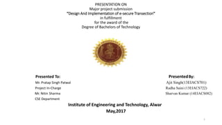 PRESENTATION ON
Major project submission
“Design And Implementation of e-secure Transection”
in fulfillment
for the award of the
Degree of Bachelors of Technology
Presented To: PresentedBy:
Mr. Pratap Singh Patwal Ajit Singh(13EIACS701)
Project In-Charge Radha Saini (13EIACS722)
Mr. Nitin Sharma Sharvan Kumar (14EIACS082)
CSE Department
Institute of Engineering and Technology, Alwar
May,2017
1
 