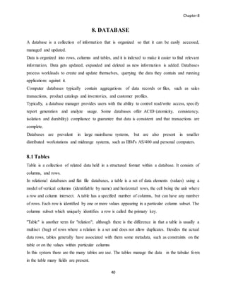 Chapter8
40
8. DATABASE
A database is a collection of information that is organized so that it can be easily accessed,
managed and updated.
Data is organized into rows, columns and tables, and it is indexed to make it easier to find relevant
information. Data gets updated, expanded and deleted as new information is added. Databases
process workloads to create and update themselves, querying the data they contain and running
applications against it.
Computer databases typically contain aggregations of data records or files, such as sales
transactions, product catalogs and inventories, and customer profiles.
Typically, a database manager provides users with the ability to control read/write access, specify
report generation and analyze usage. Some databases offer ACID (atomicity, consistency,
isolation and durability) compliance to guarantee that data is consistent and that transactions are
complete.
Databases are prevalent in large mainframe systems, but are also present in smaller
distributed workstations and midrange systems, such as IBM's AS/400 and personal computers.
8.1 Tables
Table is a collection of related data held in a structured format within a database. It consists of
columns, and rows.
In relational databases and flat file databases, a table is a set of data elements (values) using a
model of vertical columns (identifiable by name) and horizontal rows, the cell being the unit where
a row and column intersect. A table has a specified number of columns, but can have any number
of rows. Each row is identified by one or more values appearing in a particular column subset. The
columns subset which uniquely identifies a row is called the primary key.
"Table" is another term for "relation"; although there is the difference in that a table is usually a
multiset (bag) of rows where a relation is a set and does not allow duplicates. Besides the actual
data rows, tables generally have associated with them some metadata, such as constraints on the
table or on the values within particular columns
In this system there are the many tables are use. The tables manage the data in the tabular form
in the table many fields are present.
 