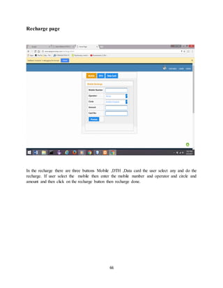 66
Recharge page
In the recharge there are three buttons Mobile ,DTH ,Data card the user select any and do the
recharge. If user select the mobile then enter the mobile number and operator and circle and
amount and then click on the recharge button then recharge done.
 