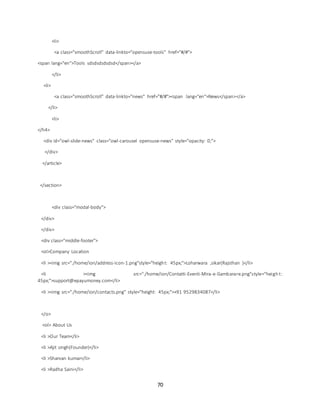 70
<li>
<a class="smoothScroll" data-linkto="opensuse-tools" href="#/#">
<span lang="en">Tools sdsdsdsdsdsd</span></a>
</li>
<li>
<a class="smoothScroll" data-linkto="news" href="#/#"><span lang="en">News</span></a>
</li>
<li>
</h4>
<div id="owl-slide-news" class="owl-carousel opensuse-news" style="opacity: 0;">
</div>
</article>
</section>
<div class="modal-body">
</div>
</div>
<div class="middle-footer">
<ol>Company Location
<li ><img src="./home/ion/address-icon-1.png"style="height: 45px;">Loharwara ,sikar(Rajsthan )</li>
<li ><img src="./home/ion/Contatti-Eventi-Mira-e-Gambarare.png"style="heigh t:
45px;">support@epayumoney.com</li>
<li ><img src="./home/ion/contacts.png" style="height: 45px;">+91 9529834087</li>
</o>
<ol> About Us
<li >Our Team</li>
<li >Ajit singh(Founder)</li>
<li >Sharvan kumar</li>
<li >Radha Saini</li>
 