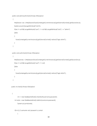 77
public void adminauthcheck() throws IOException
{
HttpSession ses = (HttpSession)FacesContext.getCurrentInstance().getExternalContext().getSession(true);
System.out.print(ses.getAttribute("role"));
if(ses != null && ses.getAttribute("user") != null && ses.getAttribute("role") == "admin")
{}else
{
FacesContext.getCurrentInstance().getExternalContext().redirect("login.xhtml");
}
}
public void authcheck() throws IOException
{
HttpSessionses = (HttpSession)FacesContext.getCurrentInstance().getExternalContext().getSession(true);
if(ses != null && ses.getAttribute("user") != null)
{}else
{
FacesContext.getCurrentInstance().getExternalContext().redirect("login.xhtml");
}
}
public int check() throws IOException
{
int i = new DataBasemethod().checkAuth(username,password);
int isrole = new DataBasemethod().isAdmin(username,password);
System.out.print(isrole);
if(i==1) // username and password is correct
{
 