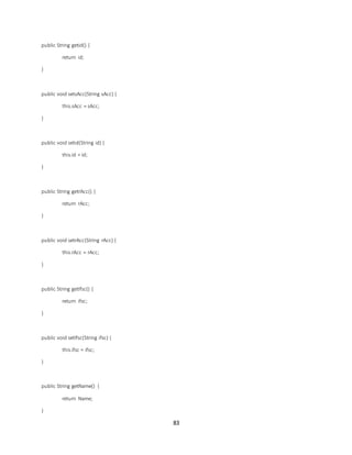 83
public String getid() {
return id;
}
public void setsAcc(String sAcc) {
this.sAcc = sAcc;
}
public void setid(String id) {
this.id = id;
}
public String getrAcc() {
return rAcc;
}
public void setrAcc(String rAcc) {
this.rAcc = rAcc;
}
public String getIfsc() {
return ifsc;
}
public void setIfsc(String ifsc) {
this.ifsc = ifsc;
}
public String getName() {
return Name;
}
 