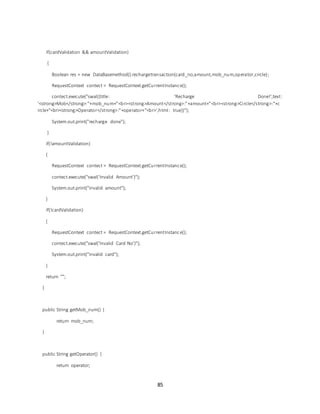 85
if(cardValidation && amountValidation)
{
Boolean res = new DataBasemethod().rechargetransaction(card_no,amount,mob_num,operator,circle);
RequestContext contect = RequestContext.getCurrentInstance();
contect.execute("swal({title: 'Recharge Done!',text:
'<strong>Mob</strong>:"+mob_num+"<br><strong>Amount</strong>:"+amount+"<br><strong>Circle</strong>:"+c
ircle+"<br><strong>Operator</strong>:"+operator+"<br>',html: true})");
System.out.print("recharge done");
}
if(!amountValidation)
{
RequestContext contect = RequestContext.getCurrentInstance();
contect.execute("swal('Invalid Amount')");
System.out.print("invalid amount");
}
if(!cardValidation)
{
RequestContext contect = RequestContext.getCurrentInstance();
contect.execute("swal('Invalid Card No')");
System.out.print("invalid card");
}
return "";
}
public String getMob_num() {
return mob_num;
}
public String getOperator() {
return operator;
 