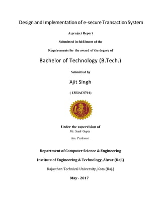 DesignandImplementationof e-secureTransactionSystem
A project Report
Submitted in fulfilment of the
Requirements for the award of the degree of
Bachelor of Technology (B.Tech.)
Submitted by
Ajit Singh
( 13EIACS701)
Under the supervision of
Department of Computer Science & Engineering
Institute of Engineering & Technology, Alwar (Raj.)
Rajasthan Technical University, Kota (Raj.)
May - 2017
Mr. Sunil Gupta
Ass. Professor
 