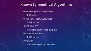Known Symmetrical Algorithms
Data Encryption Standard (DES)
56 bit key
Triple DES, DESX, GDES, RDES
168 bit key
RC2, RC4, RC5
variable length up to 2048 bits
IDEA - basis of PGP
128 bit key
Blowfish
variable length up to 448 bits
 