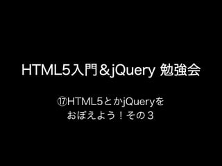 HTML5入門＆jQuery 勉強会

   ⑰HTML5とかjQueryを
    おぼえよう！その３
 