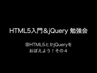 HTML5入門＆jQuery 勉強会

   ⑱HTML5とかjQueryを
    おぼえよう！その４
 
