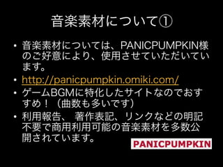 音楽素材について①
•  音楽素材については、PANICPUMPKIN様
   のご好意により、使用させていただいてい
   ます。
•  http://panicpumpkin.omiki.com/
•  ゲームBGMに特化したサイトなのでおす
   すめ！（曲数も多いです）
•  利用報告、 著作表記、リンクなどの明記
   不要で商用利用可能の音楽素材を多数公
   開されています。
 