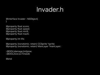 Invader.h
@interface Invader : NSObject{
}

@property   ﬂoat   score;
@property   ﬂoat   speed;
@property   ﬂoat   minX;
@property   ﬂoat   maxX;

@property int life;

@property (nonatomic, retain) CCSprite *sprite;
@property (nonatomic, retain) MainLayer *mainLayer;

-(BOOL)damage:(int)pow;
-(BOOL)tick:(ccTime)dt;

@end
 