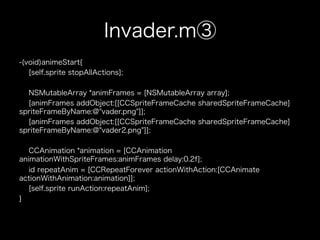 Invader.m③
-(void)animeStart{
   [self.sprite stopAllActions];

  NSMutableArray *animFrames = [NSMutableArray array];
  [animFrames addObject:[[CCSpriteFrameCache sharedSpriteFrameCache]
spriteFrameByName:@"vader.png"]];
  [animFrames addObject:[[CCSpriteFrameCache sharedSpriteFrameCache]
spriteFrameByName:@"vader2.png"]];

   CCAnimation *animation = [CCAnimation
animationWithSpriteFrames:animFrames delay:0.2f];
   id repeatAnim = [CCRepeatForever actionWithAction:[CCAnimate
actionWithAnimation:animation]];
   [self.sprite runAction:repeatAnim];
}
 