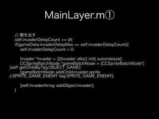 MainLayer.m①
  // 敵を出す
  self.invaderDelayCount += dt;
  if(gameData.invaderDelayMax <= self.invaderDelayCount){
      self.invaderDelayCount = 0;

      Invader *invader = [[[Invader alloc] init] autorelease];
      CCSpriteBatchNode *gameBatchNode = (CCSpriteBatchNode*)
[self getChildByTag:OBJECT_GAME];
      [gameBatchNode addChild:invader.sprite
z:SPRITE_GAME_ENEMY tag:SPRITE_GAME_ENEMY];

      [self.invaderArray addObject:invader];
  }
 