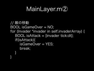 MainLayer.m②

// 敵の移動
BOOL isGameOver = NO;
for (Invader *invader in self.invaderArray) {
   BOOL isAttack = [invader tick:dt];
   if(isAttack){
       isGameOver = YES;
       break;
   }
}
 
